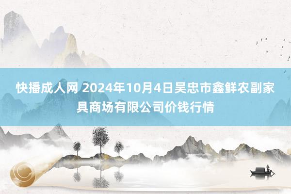 快播成人网 2024年10月4日吴忠市鑫鲜农副家具商场有限公司价钱行情