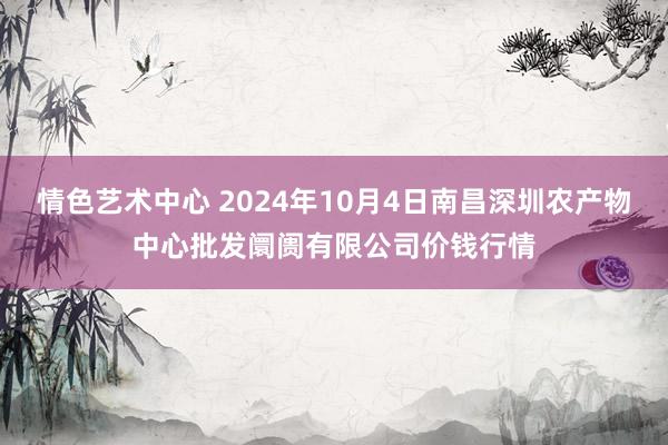 情色艺术中心 2024年10月4日南昌深圳农产物中心批发阛阓有限公司价钱行情