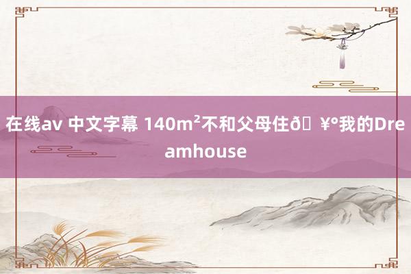 在线av 中文字幕 140m²不和父母住🥰我的Dreamhouse