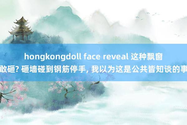 hongkongdoll face reveal 这种飘窗皆敢砸? 砸墙碰到钢筋停手， 我以为这是公共皆知谈的事情