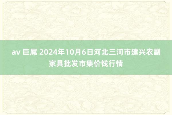 av 巨屌 2024年10月6日河北三河市建兴农副家具批发市集价钱行情