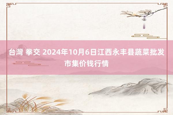 台灣 拳交 2024年10月6日江西永丰县蔬菜批发市集价钱行情