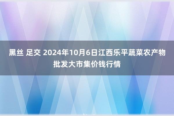 黑丝 足交 2024年10月6日江西乐平蔬菜农产物批发大市集价钱行情