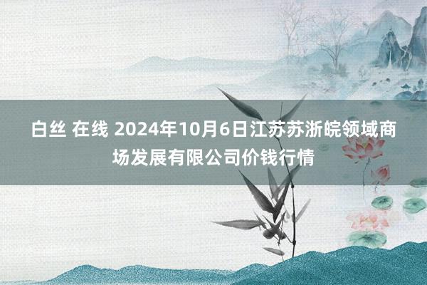 白丝 在线 2024年10月6日江苏苏浙皖领域商场发展有限公司价钱行情