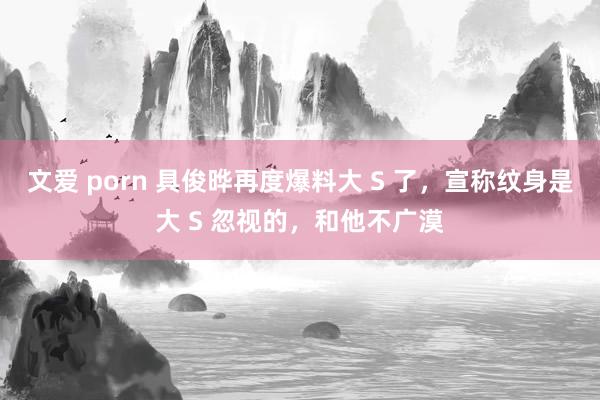 文爱 porn 具俊晔再度爆料大 S 了，宣称纹身是大 S 忽视的，和他不广漠