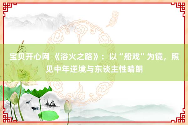 宝贝开心网 《浴火之路》：以“船戏”为镜，照见中年逆境与东谈主性晴朗