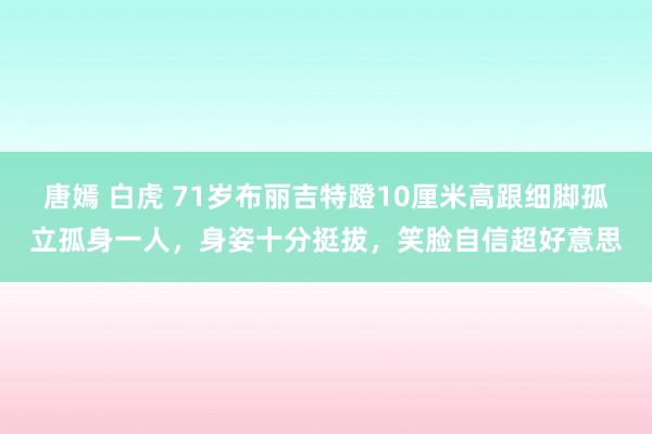 唐嫣 白虎 71岁布丽吉特蹬10厘米高跟细脚孤立孤身一人，身姿十分挺拔，笑脸自信超好意思