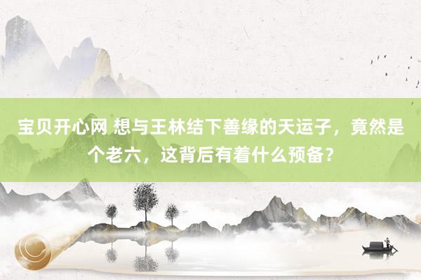 宝贝开心网 想与王林结下善缘的天运子，竟然是个老六，这背后有着什么预备？