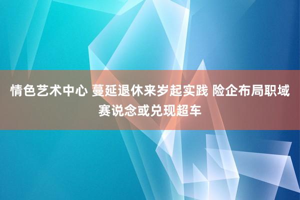 情色艺术中心 蔓延退休来岁起实践 险企布局职域赛说念或兑现超车