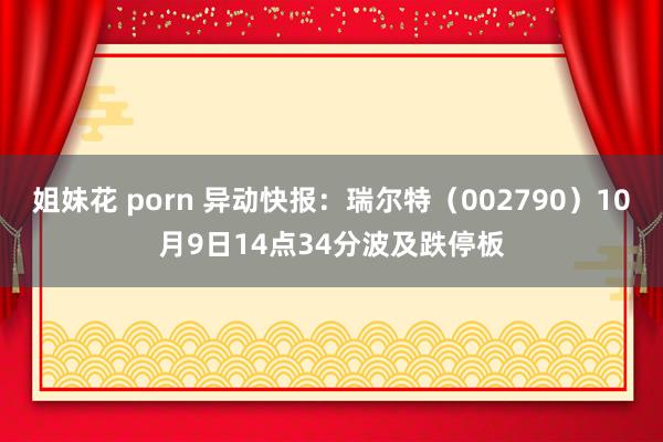 姐妹花 porn 异动快报：瑞尔特（002790）10月9日14点34分波及跌停板