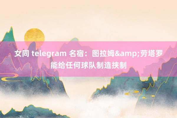 女同 telegram 名宿：图拉姆&劳塔罗能给任何球队制造挟制