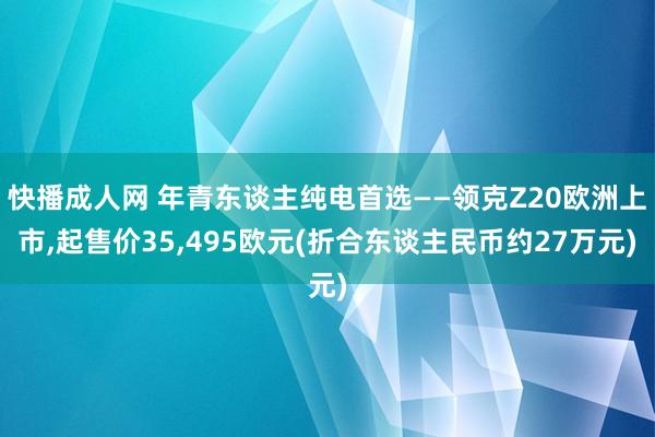 快播成人网 年青东谈主纯电首选——领克Z20欧洲上市，起售价35，495欧元(折合东谈主民币约27万元)