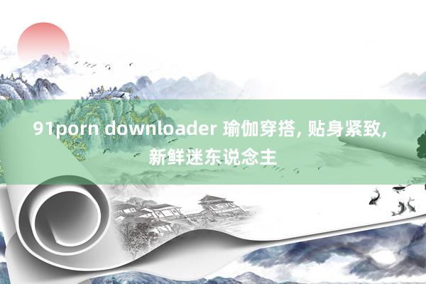 91porn downloader 瑜伽穿搭， 贴身紧致， 新鲜迷东说念主