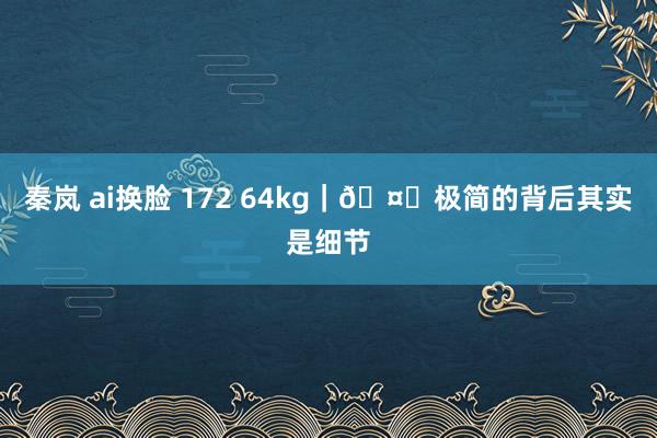 秦岚 ai换脸 172 64kg｜🤍极简的背后其实是细节