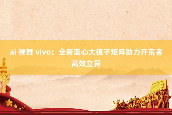 ai 裸舞 vivo：全新蓝心大模子矩阵助力开荒者高效立异