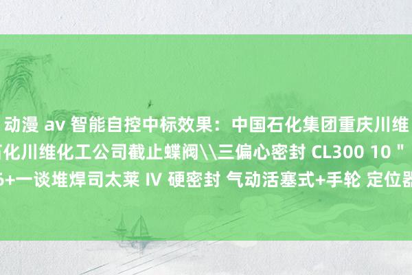 动漫 av 智能自控中标效果：中国石化集团重庆川维化工有限公司中国石化川维化工公司截止蝶阀\三偏心密封 CL300 10＂ 316/316+一谈堆焊司太莱 Ⅳ 硬密封 气动活塞式+手轮 定位器+过滤减压阀评标效果公示