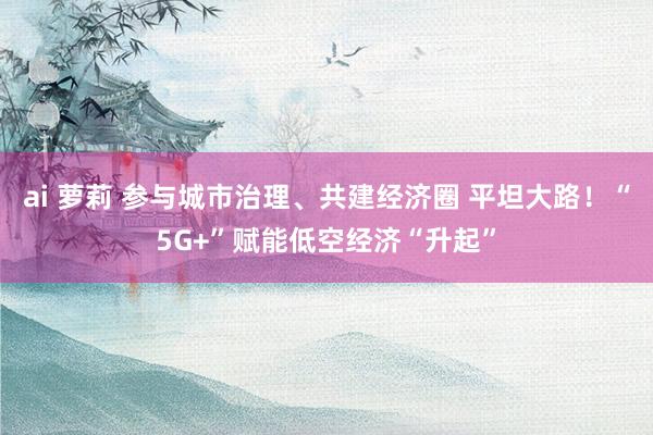 ai 萝莉 参与城市治理、共建经济圈 平坦大路！“5G+”赋能低空经济“升起”