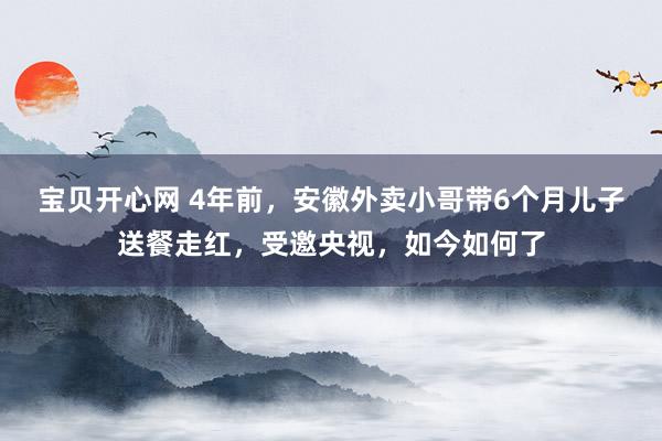 宝贝开心网 4年前，安徽外卖小哥带6个月儿子送餐走红，受邀央视，如今如何了