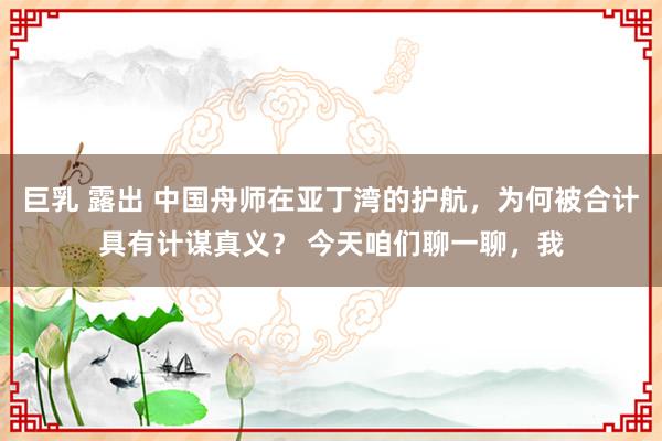 巨乳 露出 中国舟师在亚丁湾的护航，为何被合计具有计谋真义？ 今天咱们聊一聊，我