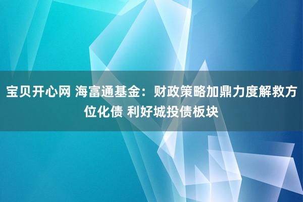 宝贝开心网 海富通基金：财政策略加鼎力度解救方位化债 利好城投债板块