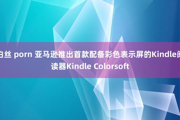 白丝 porn 亚马逊推出首款配备彩色表示屏的Kindle阅读器Kindle Colorsoft