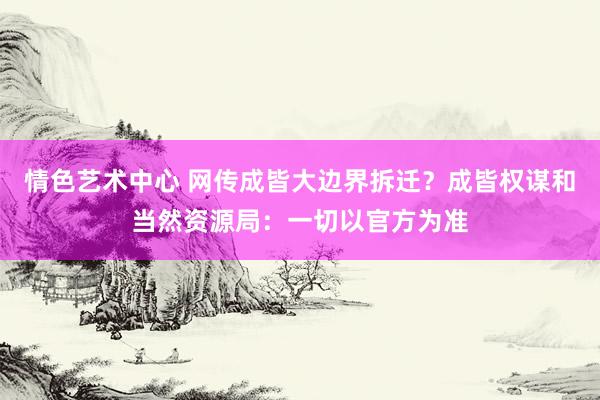 情色艺术中心 网传成皆大边界拆迁？成皆权谋和当然资源局：一切以官方为准