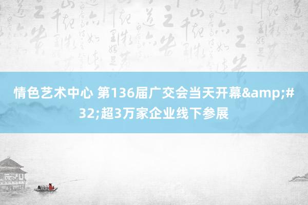 情色艺术中心 第136届广交会当天开幕&#32;超3万家企业线下参展