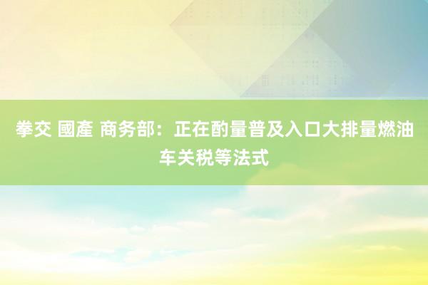 拳交 國產 商务部：正在酌量普及入口大排量燃油车关税等法式