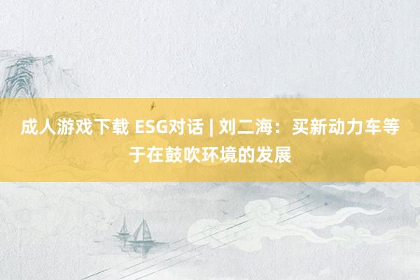 成人游戏下载 ESG对话 | 刘二海：买新动力车等于在鼓吹环境的发展