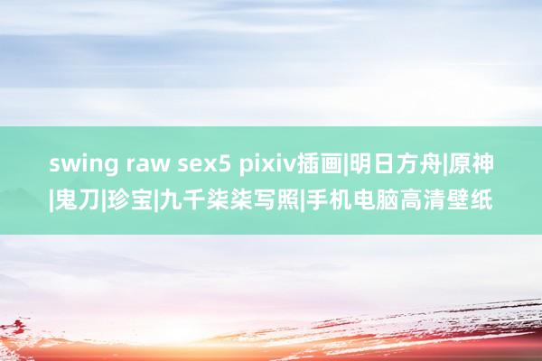 swing raw sex5 pixiv插画|明日方舟|原神|鬼刀|珍宝|九千柒柒写照|手机电脑高清壁纸