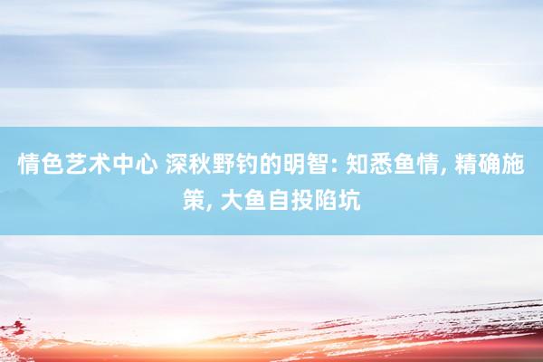 情色艺术中心 深秋野钓的明智: 知悉鱼情， 精确施策， 大鱼自投陷坑