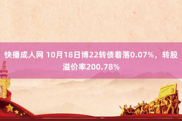 快播成人网 10月18日博22转债着落0.07%，转股溢价率200.78%