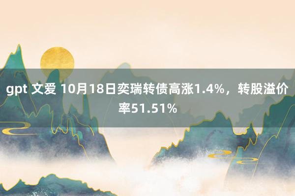 gpt 文爱 10月18日奕瑞转债高涨1.4%，转股溢价率51.51%