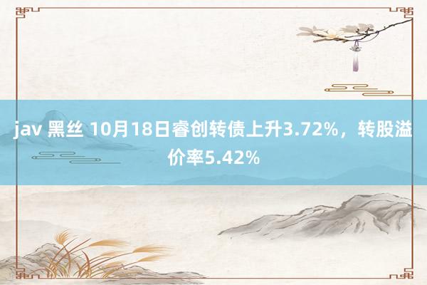 jav 黑丝 10月18日睿创转债上升3.72%，转股溢价率5.42%