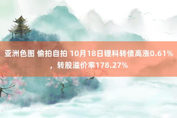 亚洲色图 偷拍自拍 10月18日锂科转债高涨0.61%，转股溢价率178.27%