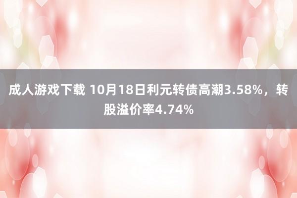 成人游戏下载 10月18日利元转债高潮3.58%，转股溢价率4.74%