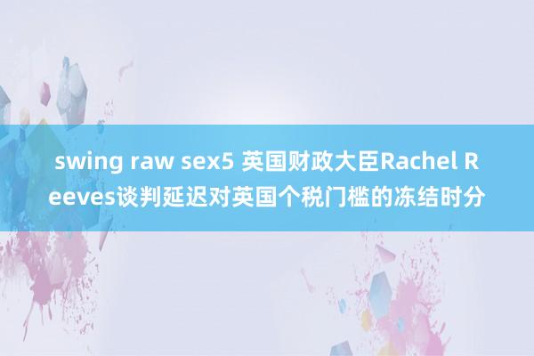 swing raw sex5 英国财政大臣Rachel Reeves谈判延迟对英国个税门槛的冻结时分