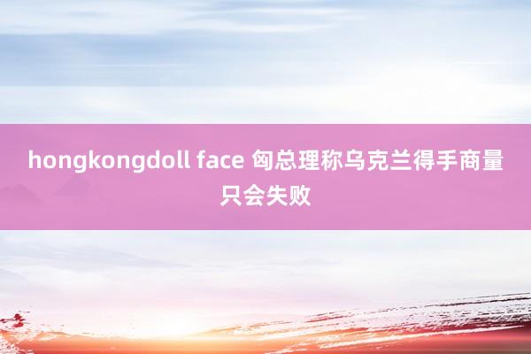 hongkongdoll face 匈总理称乌克兰得手商量只会失败