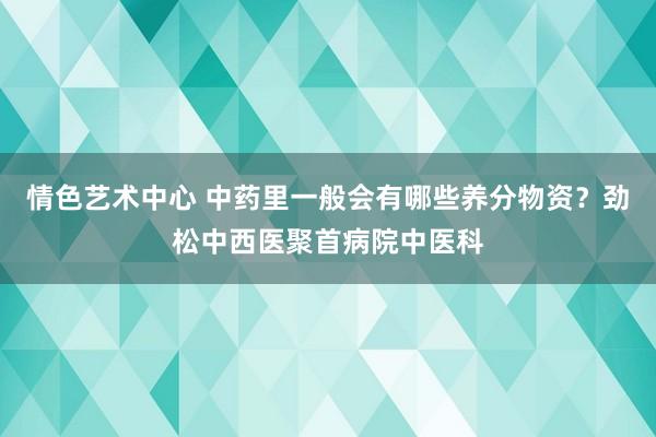 情色艺术中心 中药里一般会有哪些养分物资？劲松中西医聚首病院中医科