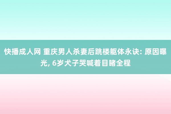 快播成人网 重庆男人杀妻后跳楼躯体永诀: 原因曝光， 6岁犬子哭喊着目睹全程