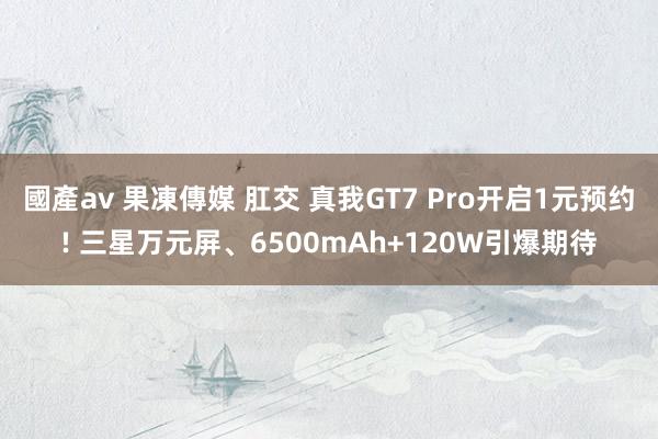 國產av 果凍傳媒 肛交 真我GT7 Pro开启1元预约! 三星万元屏、6500mAh+120W引爆期待