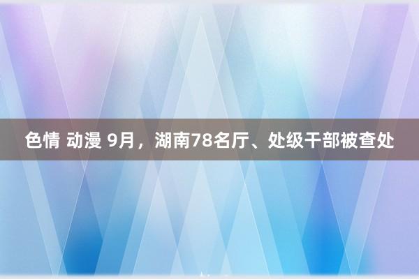 色情 动漫 9月，湖南78名厅、处级干部被查处