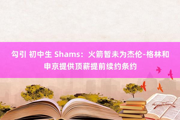 勾引 初中生 Shams：火箭暂未为杰伦-格林和申京提供顶薪提前续约条约