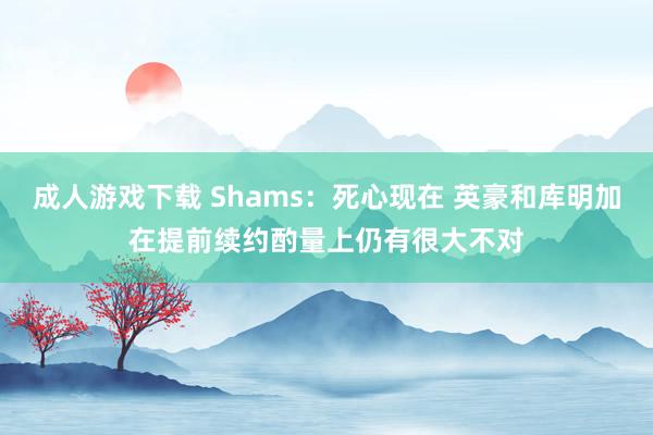 成人游戏下载 Shams：死心现在 英豪和库明加在提前续约酌量上仍有很大不对