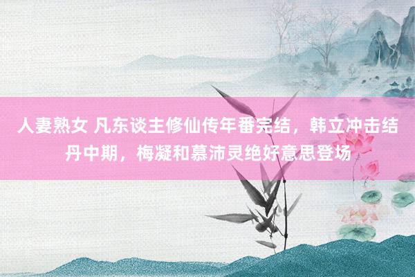 人妻熟女 凡东谈主修仙传年番完结，韩立冲击结丹中期，梅凝和慕沛灵绝好意思登场