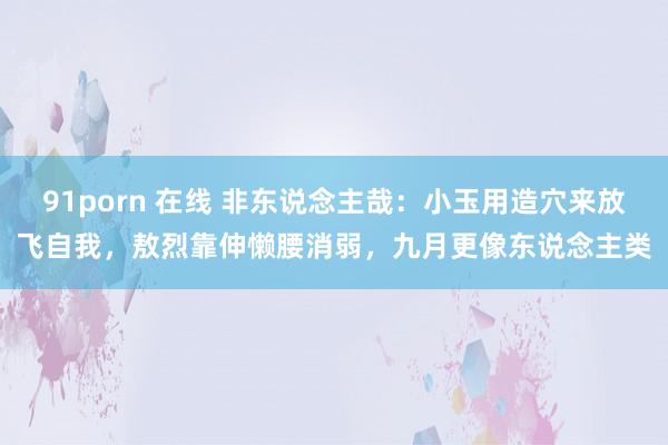 91porn 在线 非东说念主哉：小玉用造穴来放飞自我，敖烈靠伸懒腰消弱，九月更像东说念主类