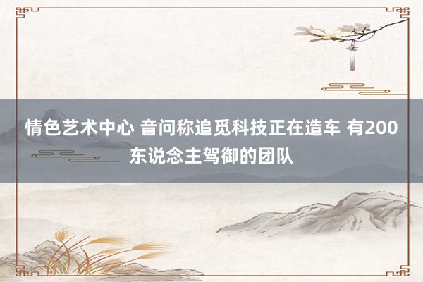 情色艺术中心 音问称追觅科技正在造车 有200东说念主驾御的团队