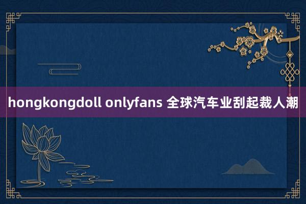 hongkongdoll onlyfans 全球汽车业刮起裁人潮