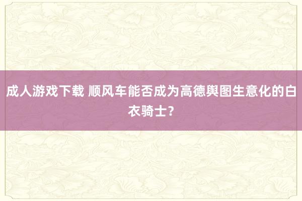 成人游戏下载 顺风车能否成为高德舆图生意化的白衣骑士？