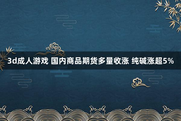 3d成人游戏 国内商品期货多量收涨 纯碱涨超5%